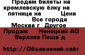 Продам билеты на кремлевскую ёлку на 29.12 пятница на 10.00 › Цена ­ 5 000 - Все города, Москва г. Другое » Продам   . Ненецкий АО,Верхняя Пеша д.